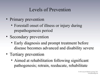 Levels of Prevention
• Primary prevention
  • Forestall onset of illness or injury during
    prepathogenesis period
• Secondary prevention
  • Early diagnosis and prompt treatment before
    disease becomes advanced and disability severe
• Tertiary prevention
  • Aimed at rehabilitation following significant
    pathogenesis; retrain, reeducate, rehabilitate
 