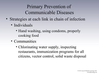 Primary Prevention of
           Communicable Diseases
• Strategies at each link in chain of infection
  • Individuals
     • Hand washing, using condoms, properly
       cooking food
  • Communities
     • Chlorinating water supply, inspecting
       restaurants, immunization programs for all
       citizens, vector control, solid waste disposal
 
