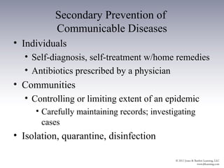 Secondary Prevention of
          Communicable Diseases
• Individuals
  • Self-diagnosis, self-treatment w/home remedies
  • Antibiotics prescribed by a physician
• Communities
  • Controlling or limiting extent of an epidemic
     • Carefully maintaining records; investigating
       cases
• Isolation, quarantine, disinfection
 