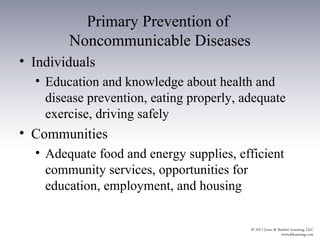 Primary Prevention of
        Noncommunicable Diseases
• Individuals
  • Education and knowledge about health and
    disease prevention, eating properly, adequate
    exercise, driving safely
• Communities
  • Adequate food and energy supplies, efficient
    community services, opportunities for
    education, employment, and housing
 