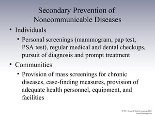 Secondary Prevention of
        Noncommunicable Diseases
• Individuals
  • Personal screenings (mammogram, pap test,
    PSA test), regular medical and dental checkups,
    pursuit of diagnosis and prompt treatment
• Communities
  • Provision of mass screenings for chronic
    diseases, case-finding measures, provision of
    adequate health personnel, equipment, and
    facilities
 