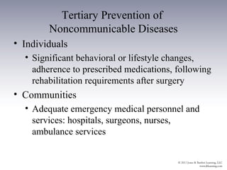 Tertiary Prevention of
        Noncommunicable Diseases
• Individuals
  • Significant behavioral or lifestyle changes,
    adherence to prescribed medications, following
    rehabilitation requirements after surgery
• Communities
  • Adequate emergency medical personnel and
    services: hospitals, surgeons, nurses,
    ambulance services
 
