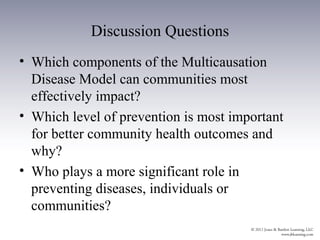 Discussion Questions
• Which components of the Multicausation
  Disease Model can communities most
  effectively impact?
• Which level of prevention is most important
  for better community health outcomes and
  why?
• Who plays a more significant role in
  preventing diseases, individuals or
  communities?
 