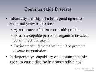 Communicable Diseases
• Infectivity: ability of a biological agent to
  enter and grow in the host
  • Agent: cause of disease or health problem
  • Host: susceptible person or organism invaded
    by an infectious agent
  • Environment: factors that inhibit or promote
    disease transmission
• Pathogenicity: capability of a communicable
  agent to cause disease in a susceptible host
 