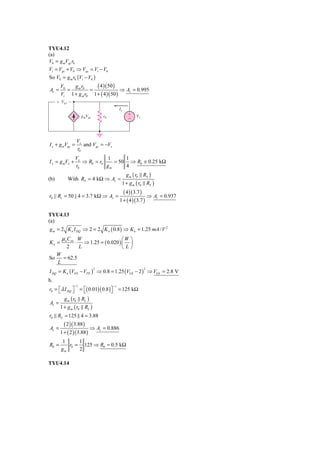 TYU4.12
(a)
V0 = g mVgs r0
Vi = Vgs + V0 ⇒ Vgs = Vi − V0
So V0 = g m r0 (Vi − V0 )
       V0   g m r0     ( 4 )( 50 )
Av =      =         =                ⇒ Av = 0.995
       Vi 1 + g m r0 1 + ( 4 )( 50 )
      ϩ Vgs Ϫ
                                            Ix
                      gmVgs       r0               ϩ     Vx
                                                   Ϫ




                 Vx
I x + g mVgs =      and Vgs = −Vx
                 r0
                Vx           1      1
I x = g mVx +      ⇒ R0 = r0    = 50 ⇒ R0 ≅ 0.25 kΩ
                r0           gm     4
                                                  g m ( r0 RS )
(b)        With RS = 4 kΩ ⇒ Av =
                                             1 + g m ( r0 RS )
                                                 ( 4 )( 3.7 )
r0 || Rs = 50 || 4 = 3.7 kΩ ⇒ Av =                                  ⇒ Av = 0.937
                                            1 + ( 4 )( 3.7 )

TYU4.13
(a)
g m = 2 K n I DQ ⇒ 2 = 2 K n ( 0.8 ) ⇒ K n = 1.25 mA / V 2
        μ n Cox W                         ⎛W ⎞
Kn =             ⋅     ⇒ 1.25 = ( 0.020 ) ⎜ ⎟
          2          L                    ⎝L⎠
      W
So      = 62.5
      L
I DQ = K n (VGS − VTN ) ⇒ 0.8 = 1.25 (VGS − 2 ) ⇒ VGS = 2.8 V
                              2                                 2


b.
                −1                     −1
r0 = ⎣ λ I DQ ⎦ = ⎡( 0.01)( 0.8 ) ⎤ = 125 kΩ
     ⎡        ⎤    ⎣              ⎦
         g m ( r0 RL )
Av =
      1 + g m ( r0 RL )
r0 RL = 125 4 = 3.88
         ( 2 )( 3.88 )
Av =                     ⇒ Av = 0.886
       1 + ( 2 )( 3.88 )
        1      1
R0 =       r0 = 125 ⇒ R0 ≈ 0.5 kΩ
        gm     2

TYU4.14
 