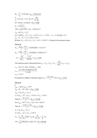 1
Rin =       = 0.35 kΩ ⇒ g m = 2.86 mA/V
         gm
V0                         4 RD
   = RD RL = 2.4 = RD 4 =
Ii                        4 + RD
( 4 − 2.4 ) RD = ( 2.4 )( 4 ) ⇒ RD = 6 kΩ
g m = 2 K n I DQ

2.86 = 2 K n ( 0.5 ) ⇒ K n = 4.09 mA / V 2
I DQ = K n (VGS − VTN )
                             2



0.5 = 4.09 (VGS − 1) ⇒ VGS = 1.35 V ⇒ VS = −1.35 V, VD = 5 − ( 0.5 )( 6 ) = 2 V
                         2


VDS = VD − VS = 2 − ( −1.35 ) = 3.35 V
We have VDS = 3.35 > VGS − VTN = 1.35 − 1 = 0.35 V ⇒ Biased in the saturation region

TYU4.15
      μC       ⎛W       ⎞
                        ⎟ = ( 0.020 )( 80 ) = 1.6 mA / V
                                                         2
K n1 = n ox  ⋅⎜
        2      ⎝L       ⎠1
       μ C ⎛W           ⎞
                        ⎟ = ( 0.020 )(1) = 0.020 mA / V
                                                        2
Kn2   = n ox ⋅ ⎜
         2 ⎝L           ⎠2
             K n1     1.6
  Av = −          =−       ⇒ Av = −8.94
             Kn2     0.020
                                                                              K n1
The transition point is determined from vGSt − VTND = VDD − VTNL −                 ( vGSt − VTND )
                                                                              Kn2
vGSt − 0.8 = ( 5 − 0.8 ) − ( 8.94 )( vGSt − 0.8 )
         ( 5 − 0.8) + ( 8.94 )( 0.8) + 0.8
vGSt =
                       1 + 8.94
vGSt = 1.22 V
                                                             1.22 − 0.8
For Q-point in middle of saturation region VGS =                        + 0.8 ⇒ VGS = 1.01 V
                                                                 2

TYU4.16
a.
I DQ 2 = 2mA, VDSQ 2 = 10 V
I DQ 2 ⋅ RS 2 = 10 = 2 RS 2 ⇒ RS 2 = 5 kΩ
I DQ 2 = K n 2 (VGS 2 − VTN 2 )
                                     2



2 = 1(VGS 2 − 2 ) ⇒ VSG 2 = 3.41 V ⇒ VG 2 = 3.41 V
                   2


               10 − 3.41
Then RD1 =               ⇒ RD1 = 3.29 kΩ
                   2
For VDSQ1    = 10 V ⇒ VS 1 = 3.41 − 10 = −6.59 V
               −6.59 − ( −10 )
Then RS 1 =                              ⇒ RS1 = 1.71 kΩ
                        2
I D1 = K n1 (VGS 1 − VTN 1 )
                                 2



2 = 1(VGS 1 − 2 ) ⇒ VGS 1 = 3.41 V
                  2


       ⎛ R2 ⎞                            R2    1
VGS1 = ⎜         ⎟ ( 20 ) − I DQ1 RS 1        = ⋅ Rin
       ⎝ R1 + R2 ⎠                     R1 + R2 R1
        1
3.41 = ( 200 )( 20 ) − ( 2 )(1.71) ⇒ R1 = 586 kΩ
        R1
 