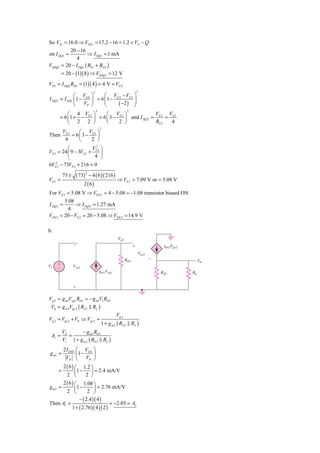 So VS1 = 16.0 ⇒ VGS1 = 17.2 − 16 = 1.2 < VP − Q
             20 − 16
on I DQ1 =             ⇒ I DQ1 = 1 mA
                 4
VSDQ1    = 20 − I DQ1 ( RS 1 + RD1 )
         = 20 − (1)( 8 ) ⇒ VSDQ1 = 12 V
VD1 = I DQ1 RD1 = (1)( 4 ) = 4 V = VG 2
                                     2                                  2
               ⎛ V ⎞          ⎛ V − VS 2 ⎞
I DQ 2 = I DSS ⎜ 1 − GS ⎟ = 6 ⎜ 1 − G 2
                              ⎜             ⎟
               ⎝    VP ⎠      ⎝      ( −2 ) ⎟
                                            ⎠
                                         2                     2
            ⎛ 4 V ⎞           ⎛ V ⎞                   V     V
        = 6 ⎜ 1 + − S 2 ⎟ = 6 ⎜ 3 − S 2 ⎟ and I DQ 2 = S 2 = S 2
            ⎝ 2 2 ⎠           ⎝     2 ⎠               RS 2   4
                                             2
            VS 2    ⎛ V ⎞
Then             = 6⎜3 − S2 ⎟
             4      ⎝    2 ⎠
          ⎛            V2 ⎞
VS 2 = 24 ⎜ 9 − 3VS 2 + S 2 ⎟
          ⎝             4 ⎠
    2
6VS 2 − 73VS 2 + 216 = 0

                      ( 73)       − 4 ( 6 )( 216 )
                              2
            73 ±
VS 2 =                                                 ⇒ VS 2 = 7.09 V or = 5.08 V
                          2 ( 6)
For VS 2 = 5.08 V ⇒ VGS 2 = 4 − 5.08 = −1.08 transistor biased ON
          5.08
I DQ 2 =        ⇒ I DQ 2 = 1.27 mA
            4
VDS 2   = 20 − VS 2 = 20 − 5.08 ⇒ VDS 2 = 14.9 V

b.
                                                        Vg2
                   Ϫ                                                ϩ               gm2Vgs2
                                                                        Vgs2
                                                              RD1              Ϫ                   V0
Vi   ϩ             Vsg1
     Ϫ
                                             gm1Vsg1                               RS2        RL


                   ϩ

Vg 2 = g m1Vsg1 RD1 = − g m1V1 RD1
 V0 = g m 2Vgs 2 ( RS 2 RL )
                                                       Vg 2
Vg 2 = Vgs 2 + V0 ⇒ Vgs 2 =
                                              1 + g m 2 ( RS 2 RL )
            V0       − g m1 RD1
 Av =          =
            Vi 1 + g m 2 ( RS 2 RL )
            2 I DSS   ⎛ VGS ⎞
 g m1 =               ⎜1 −    ⎟
             VP       ⎝    VP ⎠
      2 ( 6 ) ⎛ 1.2 ⎞
        =     ⎜1 −     ⎟ = 2.4 mA/V
        2 ⎝         2 ⎠
      2 ( 6 ) ⎛ 1.08 ⎞
gm2 =         ⎜1 −       ⎟ = 2.76 mA/V
        2 ⎝          2 ⎠
                − ( 2.4 )( 4 )
Then Av =                          = −2.05 = Av
            1 + ( 2.76 )( 4 )( 2 )
 
