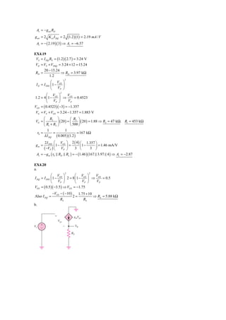 Av = − g m1 RD
g m1 = 2 K n1 I DQ = 2 (1.2 )(1) = 2.19 mA / V
 Av = − ( 2.19 )( 3) ⇒ Av = −6.57

EX4.19
 VS = I DQ RS = (1.2 )( 2.7 ) = 3.24 V
 VD = VS + VDSQ = 3.24 + 12 = 15.24
      20 − 15.24
 RD =              ⇒ RD = 3.97 kΩ
           1.2
                          2
             ⎛ V ⎞
 I D = I DSS ⎜ 1 − GS ⎟
             ⎝    VP ⎠
                    2
        ⎛ V ⎞         V
1.2 = 4 ⎜1 − GS ⎟ ⇒ GS = 0.4523
        ⎝    VP ⎠      VP
VGS = ( 0.4523)( −3) = −1.357
 VG = VS + VGS = 3.24 − 1.357 = 1.883 V
       ⎛ R2 ⎞               ⎛ R2 ⎞
 VG = ⎜          ⎟ ( 20 ) = ⎜     ⎟ ( 20 ) = 1.88 ⇒ R2 = 47 kΩ. R1 = 453 kΩ
       ⎝ R1 + R2 ⎠          ⎝ 500 ⎠
         1              1
  r0 =        =                 = 167 kΩ
       λ I DQ ( 0.005 )(1.2 )
      2 I DSS ⎛ VGS ⎞ 2 ( 4 ) ⎛ 1.357 ⎞
 gm =            1−   =         1−      ⎟ = 1.46 mA/V
      ( −VP ) ⎜ VP ⎟ 3 ⎜
               ⎝    ⎠         ⎝       3 ⎠
 Av = − g m ( r0 RD RL ) = − (1.46 )(167 3.97 4 ) ⇒ Av = −2.87

EX4.20
a.
                          2                   2
             ⎛ V ⎞            ⎛ V ⎞      V
I DQ = I DSS ⎜ 1 − GS ⎟ 2 = 8 ⎜1 − GS ⎟ ⇒ GS = 0.5
             ⎝    VP ⎠        ⎝   VP ⎠    VP
VGS = ( 0.5 )( −3.5 ) ⇒ VGS = −1.75
              −VGS − ( −10 )            1.75 + 10
Also I DQ =                    2=                 ⇒ RS = 5.88 kΩ
                    RS                     RS
b.

               ϩ               gmVgs
                   Vgs
Vi   ϩ                   Ϫ         V0
     Ϫ
                              RS
 