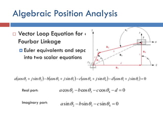 Algebraic Position Analysis
 Vector Loop Equation for a
Fourbar Linkage
 Euler equivalents and separate
into two scalar equations
        0sincossincossincossincos 11443322   jdjcjbja
Real part: 0coscoscos 432  dcba 
0sinsinsin 432   cbaImaginary part:
 