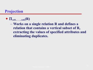 Projection  col1, . . . , coln (R) Works on a single relation R and defines a relation that contains a vertical subset of R, extracting the values of specified attributes and eliminating duplicates. Pearson Education © 2009 