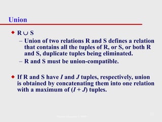 Union R    S Union of two relations R and S defines a relation that contains all the tuples of R, or S, or both R and S, duplicate tuples being eliminated.  R and S must be union-compatible. If R and S have  I  and  J  tuples, respectively, union is obtained by concatenating them into one relation with a maximum of ( I  +  J ) tuples. Pearson Education © 2009 