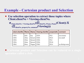 Example - Cartesian product and Selection Use selection operation to extract those tuples where Client.clientNo = Viewing.clientNo.  Client . clientN o =  V iewing. clientN o ((  clientNo ,   f N ame,   l N ame ( Client ))    (  clientN o,   p ropertyN o,   comment (Viewing))) Cartesian product and Selection can be reduced to a single operation called a  Join . Pearson Education © 2009 