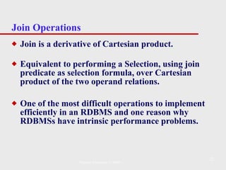 Join Operations Join is a derivative of Cartesian product. Equivalent to performing a Selection, using join predicate as selection formula, over Cartesian product of the two operand relations.  One of the most difficult operations to implement efficiently in an RDBMS and one reason why RDBMSs have intrinsic performance problems. Pearson Education © 2009 
