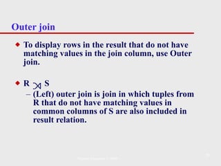 Outer join To display rows in the result that do not have matching values in the join column, use Outer join. R  S (Left) outer join is join in which tuples from R that do not have matching values in common columns of S are also included in result relation. Pearson Education © 2009 