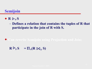 Semijoin R  F  S Defines a relation that contains the tuples of R that participate in the join of R with S. Can rewrite Semijoin using Projection and Join: R  F  S  =   A (R  F  S) Pearson Education © 2009 