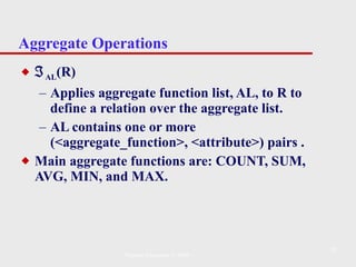 Aggregate Operations  AL (R)   Applies aggregate function list, AL, to R to define a relation over the aggregate list.  AL contains one or more (<aggregate_function>, <attribute>) pairs   . Main aggregate functions are: COUNT, SUM, AVG, MIN, and MAX. Pearson Education © 2009 