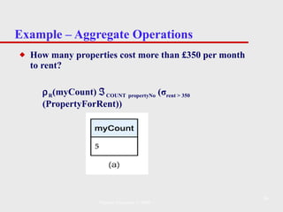 Example – Aggregate Operations How many properties cost more than £350 per month to rent?  R (myCount)   COUNT   propertyNo  ( σ rent > 350  (PropertyForRent))   Pearson Education © 2009 