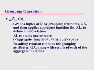 Grouping Operation GA  AL (R)   Groups tuples of R by grouping attributes, GA, and then applies aggregate function list, AL, to define a new relation.  AL contains one or more (<aggregate_function>, <attribute>) pairs.  Resulting relation contains the grouping attributes, GA, along with results of each of the aggregate functions . Pearson Education © 2009 