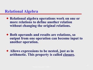 Relational Algebra Relational algebra operations work on one or more relations to define another relation without changing the original relations. Both operands and results are relations, so output from one operation can become input to another operation.  Allows expressions to be nested, just as in arithmetic. This property is called  closure . Pearson Education © 2009 