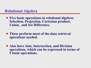 Relational Algebra Five basic operations in relational algebra: Selection, Projection, Cartesian product, Union,  and Set Difference.  These perform most of the data retrieval operations needed. Also have Join, Intersection, and Division operations, which can be expressed in terms of 5 basic operations. Pearson Education © 2009 