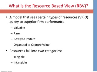 ©McGraw-Hill Education.
What is the Resource Based View (RBV)?
• A model that sees certain types of resources (VRIO)
as key to superior firm performance
– Valuable
– Rare
– Costly to Imitate
– Organized to Capture Value
• Resources fall into two categories:
– Tangible
– Intangible
 