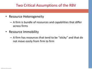 ©McGraw-Hill Education.
Two Critical Assumptions of the RBV
• Resource Heterogeneity
– A firm is bundle of resources and capabilities that differ
across firms
• Resource Immobility
– A firm has resources that tend to be “sticky” and that do
not move easily from firm to firm
 