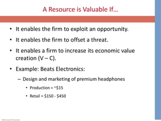 ©McGraw-Hill Education.
A Resource is Valuable If…
• It enables the firm to exploit an opportunity.
• It enables the firm to offset a threat.
• It enables a firm to increase its economic value
creation (V – C).
• Example: Beats Electronics:
– Design and marketing of premium headphones
• Production = ~$15
• Retail = $150 - $450
 