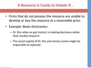 ©McGraw-Hill Education.
A Resource Is Costly to Imitate If…
• Firms that do not possess the resource are unable to
develop or buy the resource at a reasonable price.
• Example: Beats Electronics:
– Dr. Dre relies on gut instinct in making decisions rather
than market research.
– The social capital of Dr. Dre and Jimmy Lovine might be
impossible to replicate.
 
