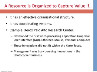 ©McGraw-Hill Education.
A Resource Is Organized to Capture Value If…
• It has an effective organizational structure.
• It has coordinating systems.
• Example: Xerox Palo Alto Research Center:
– Developed the first word-processing application Graphical
User Interface (GUI), Ethernet, Mouse, Personal Computer
– These innovations did not fit within the Xerox focus.
– Management was busy pursuing innovations in the
photocopier business.
 