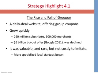 ©McGraw-Hill Education.
Strategy Highlight 4.1
The Rise and Fall of Groupon
• A daily-deal website, offering group coupons
• Grew quickly
– 260 million subscribers, 500,000 merchants
– $6 billion buyout offer (Google 2011), was declined
• It was valuable, and rare, but not costly to imitate.
– More specialized local startups began
 