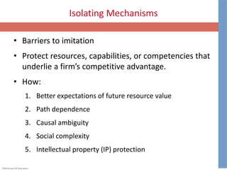 ©McGraw-Hill Education.
Isolating Mechanisms
• Barriers to imitation
• Protect resources, capabilities, or competencies that
underlie a firm’s competitive advantage.
• How:
1. Better expectations of future resource value
2. Path dependence
3. Causal ambiguity
4. Social complexity
5. Intellectual property (IP) protection
 