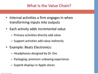 ©McGraw-Hill Education.
What Is the Value Chain?
• Internal activities a firm engages in when
transforming inputs into outputs
• Each activity adds incremental value
– Primary activities directly add value
– Support activities add value indirectly
• Example: Beats Electronics:
– Headphones designed by Dr. Dre
– Packaging: premium unboxing experience
– Superb displays in Apple stores
 
