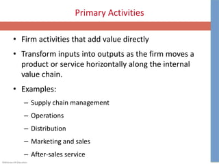 ©McGraw-Hill Education.
Primary Activities
• Firm activities that add value directly
• Transform inputs into outputs as the firm moves a
product or service horizontally along the internal
value chain.
• Examples:
– Supply chain management
– Operations
– Distribution
– Marketing and sales
– After-sales service
 