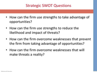 ©McGraw-Hill Education.
Strategic SWOT Questions
• How can the firm use strengths to take advantage of
opportunities?
• How can the firm use strengths to reduce the
likelihood and impact of threats?
• How can the firm overcome weaknesses that prevent
the firm from taking advantage of opportunities?
• How can the firm overcome weaknesses that will
make threats a reality?
 