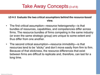 ©McGraw-Hill Education.
Take Away Concepts (3 of 8)
LO 4-3 Evaluate the two critical assumptions behind the resource-based
view.
• The first critical assumption—resource heterogeneity—is that
bundles of resources, capabilities, and competencies differ across
firms. The resource bundles of firms competing in the same industry
(or even the same strategic group) are unique to some extent and
thus differ from one another.
• The second critical assumption—resource immobility—is that
resources tend to be “sticky” and don’t move easily from firm to firm.
Because of that stickiness, the resource differences that exist
between firms are difficult to replicate and, therefore, can last for a
long time.
 