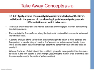 ©McGraw-Hill Education.
Take Away Concepts (7 of 8)
LO 4-7 Apply a value chain analysis to understand which of the firm’s
activities in the process of transforming inputs into outputs generate
differentiation and which drive costs.
• The value chain describes the internal activities a firm engages in when transforming
inputs into outputs.
• Each activity the firm performs along the horizontal chain adds incremental value and
incremental costs.
• A careful analysis of the value chain allows managers to obtain a more detailed and
fine-grained understanding of how the firm’s economic value created breaks down
into a distinct set of activities that helps determine perceived value and the costs to
create it.
• When a firm’s set of distinct activities is able to generate value greater than the costs
to create it, the firm obtains a profit margin (assuming the market price the firm is able
to command exceeds the costs of value creation).
 