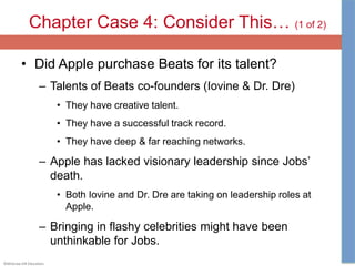 ©McGraw-Hill Education.
Chapter Case 4: Consider This… (1 of 2)
• Did Apple purchase Beats for its talent?
– Talents of Beats co-founders (Iovine & Dr. Dre)
• They have creative talent.
• They have a successful track record.
• They have deep & far reaching networks.
– Apple has lacked visionary leadership since Jobs’
death.
• Both Iovine and Dr. Dre are taking on leadership roles at
Apple.
– Bringing in flashy celebrities might have been
unthinkable for Jobs.
 