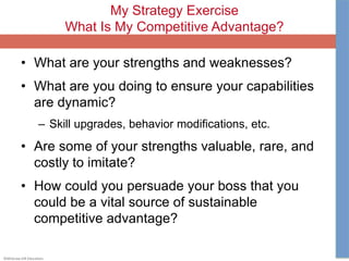 ©McGraw-Hill Education.
My Strategy Exercise
What Is My Competitive Advantage?
• What are your strengths and weaknesses?
• What are you doing to ensure your capabilities
are dynamic?
– Skill upgrades, behavior modifications, etc.
• Are some of your strengths valuable, rare, and
costly to imitate?
• How could you persuade your boss that you
could be a vital source of sustainable
competitive advantage?
 
