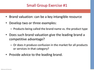 ©McGraw-Hill Education.
Small Group Exercise #1
• Brand valuation: can be a key intangible resource
• Develop two or three examples:
– Products being called the brand name vs. the product type
• Does such brand valuation give the leading brand a
competitive advantage?
– Or does it produce confusion in the market for all products
or services in that category?
• Provide advice to the leading brand.
 
