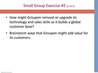 ©McGraw-Hill Education.
Small Group Exercise #2 (2 of 2)
• How might Groupon reinvest or upgrade its
technology and sales skills so it builds a global
customer base?
• Brainstorm ways that Groupon might add value for
its customers.
 