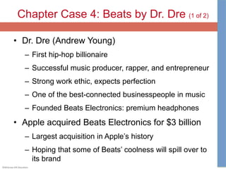 ©McGraw-Hill Education.
Chapter Case 4: Beats by Dr. Dre (1 of 2)
• Dr. Dre (Andrew Young)
– First hip-hop billionaire
– Successful music producer, rapper, and entrepreneur
– Strong work ethic, expects perfection
– One of the best-connected businesspeople in music
– Founded Beats Electronics: premium headphones
• Apple acquired Beats Electronics for $3 billion
– Largest acquisition in Apple’s history
– Hoping that some of Beats’ coolness will spill over to
its brand
 