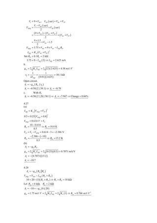 V1 = 9 + VSG , VSD ( sat ) = VSG + VTP
                V1 − VSD ( sat )
     VSDQ =                          + VSD ( sat )
                         2
                ( 9 + VSG ) − (VSG + VTP )
            =                                  + (VSG + VTP )
                             2
              9 + 1.5
            =         + VSG − 1.5
                 2
     VSDQ   = 3.75 + VSG = 9 + VSG − I DQ RD
   I DQ = K p (VSG + VTP )
                                     2


Set RD = 0.1RL = 2 kΩ
  3.75 = 9 − I DQ ( 2 ) ⇒ I DQ = 2.625 mA
b.
g m = 2 K p I DQ = 2         ( 2 )( 2.625) = 4.58 mA / V
          1           1
 r0 =         =                 = 38.1 kΩ
        λ I DQ ( 0.01)( 2.625 )
Open circuit.
Av = − g m ( RD || r0 )
Av = −4.58 ( 2 || 38.1) ⇒ Av = −8.70
c.       With RL
 Av = −4.58 ( 2 || 20 || 38.1) ⇒ Av = −7.947 ⇒ Change = 8.66%

4.27
(a)
I DQ = K p (VSGQ + VTP )
                                 2



0.5 = 0.25 (VSGQ + 0.8 )
                                 2



VSGQ = 0.614 V = VS
     10 − 0.614
RS =            ⇒ RS = 18.8 K
         0.5
VD = VS − VSDQ = 0.614 − 3 = −2.386 V
        −2.386 − ( −10 )
RD =                             ⇒ RD = 15.2 K
                   0.5
(b)
 Av = − g m RD
g m = 2 K p I DQ = 2  ( 0.25)( 0.5 ) = 0.7071 mA/V
 Av = − ( 0.7071)(15.2 )
Av = −10.7

4.28
   Av = − g m ( RD RL )
VDSQ = VDD − I DQ ( RS + RD )
     10 = 20 − (1)( RS + RD ) ⇒ RS + RD = 10 kΩ
Let RD = 8 kΩ, RS = 2 kΩ
Av = −10 = − g m ( 8 20 )
g m = 1.75 mA / V = 2 K n I DQ = 2 K n (1) ⇒ K n = 0.766 mA / V 2
 