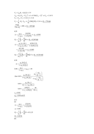 VS = I DQ RS = (1)( 2 ) = 2 V
I DQ = K n (VGS − VTN ) ⇒ 1 = 0.766 (VGS − 2 ) ⇒ VGS = 3.14 V
                               2                            2


VG = VGS + VS = 3.14 + 2 = 5.14
          1               1
VG =         ⋅ Rin ⋅ VDD ⇒ ( 200 )( 20 ) = 5.14 ⇒ R1 = 778 kΩ
          R1              R1
 778R2
         = 200 ⇒ R2 = 269 kΩ
778 + R2

4.29
            g m r0     ( 4 )( 50 )
Av =                =                ⇒ Av = 0.995
          1 + g m r0 1 + ( 4 )( 50 )
          1      1
Ro =         r0 = 50 ⇒ R0 = 0.249 kΩ
          gm     4
            g m ( r0 RS )             4 ( 50 2.5 )
Av =                            =
          1 + g m ( r0 RS )         1 + 4 ( 50 2.5 )
            4 ( 2.38 )
      =                    ⇒ Av = 0.905
          1 + 4 ( 2.38 )
          1         1
R0 =         r0 RS = 50 2.5 ⇒ R0 = 0.226 kΩ
          gm        4

4.30
              g m ( RL ro )
  Av =
            1 + g m ( RL ro )
              g m ro
0.98 =                 ⇒ g m ro = 49
            1 + g m ro
                                                  ⎛ Rr ⎞
                                               gm ⎜ L o ⎟
                     g m ( RL ro )                ⎝ RL + ro ⎠
Also 0.49 =                                =
                   1 + g m ( RL ro )                ⎛ Rr ⎞
                                             1 + gm ⎜ L o ⎟
                                                    ⎝ RL + ro ⎠
                           g m ( RL ro )
          0.49 =
                   RL + ro + g m ( RL ro )
                        ( 49 )(1)       49
          0.49 =                     =
                   1 + ro + ( 49 )(1) 50 + ro
ro = 50 K
g m = 0.98 mA/V

4.31
(a)
            g m ro     ( 2 )( 25)
Av =                =
          1 + g m ro 1 + ( 2 )( 25 )
Av = 0.98
          1      1
Ro =         ro = 25 = 0.5 || 25
          gm     2
Ro = 0.49 K
(b)
 
