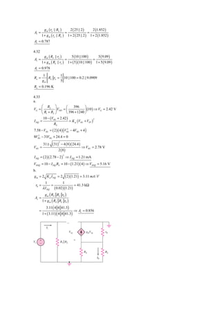g m ( ro || RL )                 2 ( 25 || 2 )          2 (1.852 )
Av =                                =                        =
         1 + g m ( ro || RL )           1 + 2 ( 25 || 2 )        1 + 2 (1.852 )
Av = 0.787

4.32
           g m ( RL || ro )                  5 (10 || 100 )               5 ( 9.09 )
Av =                                =                               =
         1 + g m ( RL || ro )           1 + ( 5 )(10 || 100 )           1 + 5 ( 9.09 )
Av = 0.978
         1         1
Ro =        RL ro = 10 || 100 = 0.2 || 9.0909
         gm        5
Ro = 0.196 K

4.33
a.
      ⎛ R2 ⎞            ⎛    396     ⎞
VG = ⎜          ⎟ VDD = ⎜            ⎟ (10 ) ⇒ VG = 2.42 V
      ⎝ R1 + R2 ⎠       ⎝ 396 + 1240 ⎠
       10 − (VSG + 2.42 )
                          = K p (VSG + VTP )
                                             2
I DQ =
               RS
7.58 − VSG = ( 2 )( 4 ) (VSG − 4VSG + 4 )
                           2


8VSG − 31VSG + 24.4 = 0
   2



                  ( 31)       − 4 ( 8 )( 24.4 )
                          2
          31 ±
VSG =                                                 ⇒ VSG = 2.78 V
                        2 (8)
I DQ = ( 2 )( 2.78 − 2 ) ⇒ I DQ = 1.21 mA
                                2



VSDQ = 10 − I DQ RS = 10 − (1.21)( 4 ) ⇒ VSDQ = 5.16 V
b.
g m = 2 K p I DQ = 2                ( 2 )(1.21) = 3.11 mA / V
           1           1
 r0 =          =               = 41.3 kΩ
         λ I DQ ( 0.02 )(1.21)
            g m ( RS RL r0 )
 Av =
         1 + g m ( RS RL r0 )
             3.11( 4 4 41.3)
     =                                         ⇒ Av = 0.856
         1 + ( 3.11) ( 4 4 41.3)

                                        Ϫ
             Ii
                                         Vsg                gmVsg               r0

     ϩ                                         ϩ
Vi                            R1͉͉R2
     Ϫ

                                                        RS                      RL
                                                                         I0
 