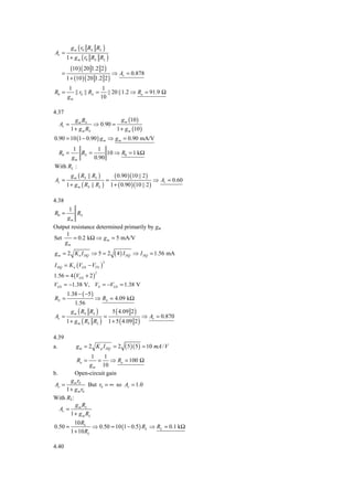 g m ( r0 RS RL )
Av =
          1 + g m ( r0 RS RL )
            (10 ) ( 20 1.2 2 )
      =                          ⇒ Av = 0.878
          1 + (10 ) ( 20 1.2 2 )
          1                1
R0 =         || r0 || RS = || 20 ||1.2 ⇒ Ro = 91.9 Ω
          gm              10

4.37
              g m RS              g m (10 )
     Av =              ⇒ 0.90 =
            1 + g m RS          1 + g m (10 )
0.90 = 10 (1 − 0.90 ) g m ⇒ g m = 0.90 mA/V
       1        1
     R0 = RS =      10 ⇒ R0 = 1 kΩ
      gm       0.90
With RL :
            g m ( RS || RL )     ( 0.90 )(10 || 2 )
Av =                               =                  ⇒ Av = 0.60
          1 + g m ( RS || RL ) 1 + ( 0.90 )(10 || 2 )

4.38
          1
R0 =         RS
          gm
Output resistance determined primarily by gm
    1
Set     = 0.2 kΩ ⇒ g m = 5 mA/V
    gm
g m = 2 K n I DQ ⇒ 5 = 2               ( 4 ) I DQ   ⇒ I DQ = 1.56 mA
I DQ = K n (VGS − VTN )
                               2



1.56 = 4 (VGS + 2 )
                          2


VGS = −1.38 V, VS = −VGS = 1.38 V
          1.38 − ( −5 )
RS =              ⇒ RS = 4.09 kΩ
         1.56
       g m ( RS RL )     5 ( 4.09 2 )
Av =                  =                 ⇒ Av = 0.870
     1 + g m ( RS RL ) 1 + 5 ( 4.09 2 )

4.39
a.            g m = 2 K p I DQ = 2           ( 5)( 5 ) = 10 mA / V
                   1    1
               Ro =  =    ⇒ Ro = 100 Ω
                 g m 10
b.        Open-circuit gain
        g m r0
 Av =            But r0 = ∞ so Av = 1.0
      1 + g m r0
With RL:
          g m RL
   Av =
        1 + g m RL
              10 RL
0.50 =                ⇒ 0.50 = 10 (1 − 0.5 ) RL ⇒ RL = 0.1 kΩ
            1 + 10 RL

4.40
 