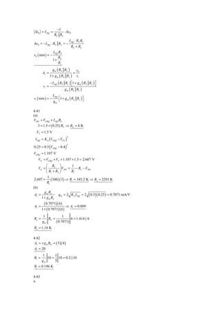 −1
 ΔiD = I DQ =           ⋅ Δv0
                  RS RL
                                  I DQ ⋅ RS RL
Δv0 = − I DQ ⋅ RS RL = −
                                   RS + RL
                 I DQ RS
v0 ( min ) = −
                     R
                 1+ S
                     RL
                 g m ( RS RL )           v0
       Av =                          =
               1 + g m ( RS RL )         vi
               − I DQ ( RS RL ) ⎡1 + g m ( RS RL ) ⎤
                                 ⎣                 ⎦
        vi =
                           g m ( RS RL )
                 I DQ
vi ( min ) = −      ⎡1 + g m ( RS RL ) ⎤
                 gm ⎣                  ⎦

4.41
(a)
VDD = VDSQ + I DQ RS
    3 = 1.5 + ( 0.25 ) RS ⇒ RS = 6 K
  VS = 1.5 V
 I DQ = K n (VGSQ − VTN )
                              2



0.25 = 0.5 (VGSQ − 0.4 )
                              2



VGSQ = 1.107 V
    VG = VGSQ + VS + 1.107 + 1.5 = 2.607 V
          ⎛ R2 ⎞           1
    VG = ⎜          ⎟ VDD = − RL − VDD
          ⎝ R1 + R2 ⎠      R1
           1
 2.607 = ( 300 )( 3) ⇒ R1 = 345.2 K ⇒ R2 = 2291 K
          R1
(b)
        g m RS
 Av =              g m = 2 K n I DQ = 2 ( 0.5 )( 0.25 ) = 0.7071 mA/V
      1 + g m RS
         ( 0.7071)( 6 )
Av =                      ⇒ Av = 0.809
       1 + ( 0.7071)( 6 )
       1            1
Ro =      RS =           6 = 1.414 || 6
       gm      ( 0.7071)
Ro = 1.14 K

4.42
 Av = + g m RD = ( 5 )( 4 )
 Av = 20
       1      1
Ri =      10 = 10 = 0.2 ||10
       gm     5
Ri = 0.196 K

4.43
a.
 