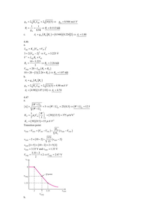 g m = 2 K n I DQ = 2     ( 4 )( 5 ) ⇒   g m = 8.944 mA / V
          1    1
 Ri =       =     ⇒ Ri = 0.112 kΩ
         g m 8.94
c.         Av = g m ( RD RL ) = ( 8.944) ( 0.224 2 ) ⇒ Av = 1.80

4.46
a.
I DQ = K p (VSG + VTP )
                        2



3 = 2 (VSG − 2 ) ⇒ VSG = 3.225 V
                2


V + = I DQ RS + VSG
      10 − 3.225
RS =              ⇒ RS = 2.26 kΩ
            3
VSDQ = 20 − I DQ ( RS + RD )
10 = 20 − ( 3)( 2.26 + RD ) ⇒ RD = 1.07 kΩ
b.
 Av = g m ( RD RL )
g m = 2 K p I DQ = 2   ( 2 )( 3) = 4.90 mA / V
 Av = ( 4.90 )(1.07 ||10 ) ⇒ Av = 4.74

4.47
a.
          (W / L )D
 Av =                 = 5 ⇒ (W / L ) D = 25 ( 0.5 ) ⇒ (W / L ) D = 12.5
          (W / L )L
      1          ⎛W ⎞
KD =     μ n Cox ⎜ ⎟ = ( 30 )(12.5 ) = 375 μ A/V 2
      2          ⎝ L ⎠D
K L = ( 30 )( 0.5 ) = 15 μ A / V 2
Transition point:
                                   KD
vGSD − VTND = (VDD − VTNL ) −         ( vGSD − VTND )
                                   KL
                           375
vGSD − 2 = (10 − 2 ) −         ( vGSD − 2 )
                           15
vGSD (1 + 5 ) = (10 − 2 ) + 2 + 5 ( 2 )
vGSD = 3.33 V and vDSD = 1.33 V
        3.33 − 2
VGSQ =            + 2 ⇒ VGSQ = 2.67 V
             2
 ␯O


     8


                         Q-point
VDSQ


1.33


           2             3.33              ␯GSD
                 VGSQ
b.
 
