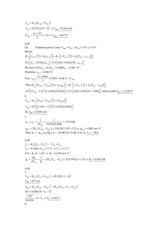 I DQ = K D (VGSQ − VTND )
                               2



I DQ = 0.375 ( 2.67 − 2 ) ⇒ I DQ = 0.166 mA
                           2



         8 − 1.33
VDSQ =            + 1.33 ⇒ VDSQ = 4.67 V
             2

4.48
(a)        Transition point: Load: VOtB = VDD − VTNL = 10 − 2 = 8 V
Driver:
                                                (                     )
K D ⎡( vOt A ) (1 + λD vOt A ) ⎤ = K L ⎡( −VTNL ) 1 + λL (VDD − vOt A ) ⎤
              2                                    2
    ⎢
    ⎣                           ⎥
                                ⎦        ⎣                              ⎦
0.5 ⎡ v0t A + ( 0.02 ) v0t A ⎤ = 0.1 ⎡( 4 )(1 + 0.02 ) (10 − v0t A ) ⎤
    ⎣
       2                3
                             ⎦       ⎣                               ⎦
We have 0.01v0t A + 0.5v0t A + 0.008v0t A − 0.48 = 0
                   3            2


Therefore v0t A = 0.963 V
              8 − 0.963
Now v0 Q =               + 0.963 = 4.48 V = VDSQ
                  2

          ⎣                                  ⎦       ⎣        (
Then K D ⎡(VGSD − VTND ) (1 + λD vOQ ) ⎤ = K L ⎡( −VTNL ) 1 + λL (VDD − vOQ ) ⎤
                            2                                    2
                                                                                  )     ⎦
 0.5 ⎡(VGSD − 1.2 )2 (1 + ( 0.02 )( 4.48 ) ) ⎤ = 0.1 ⎡( 4 ) (1 + 0.02 (10 − 4.48 ) ) ⎤ which yields VGSD = 2.103 V
     ⎣                                       ⎦       ⎣                               ⎦
b.
I DQ = K D ⎡(VGSD − VTND ) (1 + λD vOQ ) ⎤
                             2
           ⎣                                 ⎦
I DQ = 0.5 ⎡( 2.103 − 1.2 ) (1 + ( 0.02 )( 4.48 ) ) ⎤
                            2
           ⎣                                        ⎦
So I DQ = 0.444 mA
c.
                  1            1
r0 D = r0 L =         =                  = 112.6 kΩ
                λ I DQ ( 0.02 )( 0.444 )
g mD = 2 K D (VGSD − VTND ) = 2 ( 0.5 )( 2.103 − 1.2 ) ⇒ g mD = 0.903 mA / V
Then Av = − g mD ( r0 D r0 L ) = − ( 0.903) (112.6 112.6 ) or Av = −50.8

4.49
I D = K n (VGS − VTN ) , VDS = VGS
                      2


I D = 0 when VDS = 1.5 V ⇒ VTN = 1.5 V
0.8 = K n ( 3 − 1.5 ) ⇒ K n = 0.356 mA / V 2
                      2


      dI         I
go = D =             = 2 K n (VDS − VTN ) = 2 ( 0.356 )( 3 − 1.5 ) ⇒ Ro = 0.936 k Ω
     dVDS Ro

4.50
a.
I DQ = K nD (VGS − VTND ) = ( 0.5 ) ( 0 − ( −1) )
                           2                        2



I DQ = 0.5 mA

I DQ = K nL (VGSL − VTNL ) = K nL (VDD − VO − VTNL )
                            2                           2



0.5 = 0.030 (10 − V0 − 1)
                               2


      0.5
           = 9 − V0 ⇒ V0 = 4.92 V
     0.030
b.
 