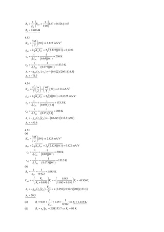 1          1
R0 =        RLD =      1.67 = 0.526 ||1.67
         gm       1.90
R0 = 0.40 kΩ

4.53
       ⎛ 85 ⎞
K n1 = ⎜ ⎟ ( 50 ) ⇒ 2.125 mA/V 2
       ⎝ 2⎠
g m1 = 2 K n1 I D1 = 2            ( 2.125 )( 0.1) = 0.9220
           1                  1
ro1 =               =                  = 200 K
         λ1 I D1        ( 0.05 )( 0.1)
           1            1
ro 2 =           =                = 133.3 K
         λ2 I D 2 ( 0.075 )( 0.1)
Av = − g m1 ( ro1 || ro 2 ) = − ( 0.922 )( 200 ||133.3)
Av = −73.7

4.54
          k ′ ⎛ w ⎞ ⎛ 40 ⎞
K p1 =        ⎜ ⎟ = ⎜ ⎟ ( 50 ) ⇒ 1.0 mA/V
            p                             2

           2 ⎝L⎠ ⎝ 2 ⎠
g m1 = 2 K p1 I D1 = 2 (1)( 0.1) = 0.6325 mA/V
           1                  1
ro1 =               =                   = 133.3 K
         λ1 I D1        ( 0.075 )( 0.1)
           1            1
ro 2 =           =               = 200 K
         λ2 I D 2 ( 0.05 )( 0.1)
Av = − g m1 ( ro1 ro 2 ) = − ( 0.6325 )(133.3 || 200 )
Av = −50.6

4.55
(a)
       ⎛ 85 ⎞
K n1 = ⎜ ⎟ ( 50 ) ⇒ 2.125 mA/V 2
       ⎝ 2⎠
g m1 = 2 K n1 I D1 = 2            ( 2.125 )( 0.1) = 0.922 mA/V
             1                1
 ro1 =              =                    = 200 K
          λ1 I D1       ( 0.05 )( 0.1)
            1            1
 ro 2 =           =                = 133.3 K
          λ2 I D 2 ( 0.075 )( 0.1)
(b)
           1     1
Ri1 =         =      = 1.085 K
          g m1 0.922
         ⎛       Ri1        ⎞        ⎛     1.085       ⎞
Vgs1 = − ⎜                  ⎟ Vi = − ⎜                 ⎟ Vi = −0.956Vi
         ⎝ Ri1 + 0.050 ⎠             ⎝ 1.085 + 0.050 ⎠
                           Vgs1
Av = − g m1 ( ro1 ro 2 ) ⋅       = + ( 0.956 )( 0.922 )( 200 )(133.3)
                            Vi
Av = 70.5
                                   1              1
(c)            Ri = 0.05 +             = 0.05 +       ⇒ Ri = 1.135 K
                                  g m1          0.922
(d)            Ro ≈ ro1 ro 2 = 200 133.7 ⇒ Ro ≈ 80 K
 