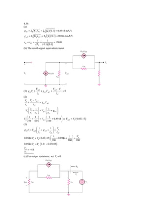 4.56
(a)
g m1 = 2 K n I D1 = 2        ( 2 )( 0.1) = 0.8944 mA/V
gm2 = 2 K p I D 2 = 2         ( 2 )( 0.1) = 0.8944 mA/V
               1              1
ro1 = ro 2 =           =                 = 100 K
          λ I D ( 0.1)( 0.1)
(b) The small-signal equivalent circuit
                                                                       gm2Vsg2




                                                                                    Vo
ϩ                                                     ϩ
                                                                         rO2


Vi                                gm1Vi               Vsg2
                                           rO1


Ϫ                                                     Ϫ

               Vsg 2                    Vsg 2 − Vo
(1) g m1Vi +           + g m 2Vsg 2 +                =0
                ro1                        ro 2
(2)
 Vo Vo − Vsg 2
    +          = g m 2Vsg 2
 ro    ro 2
      ⎛1 1 ⎞                ⎛ 1           ⎞
  Vo ⎜ + ⎟ = Vsg 2 ⎜                + gm2 ⎟
      ⎝ ro ro 2 ⎠           ⎝ ro 2        ⎠
    ⎛  1      1 ⎞           ⎛  1              ⎞
Vo ⎜ +            ⎟ = Vsg 2 ⎜        + 0.8944 ⎟ ⇒ Vsg 2 = Vo ( 0.03317 )
    ⎝ 50 100 ⎠              ⎝ 100             ⎠
(1)
                ⎛ 1                1 ⎞ V
 g m1Vi + Vsg 2 ⎜ + g m 2 + ⎟ = o
                ⎝ ro1            ro 2 ⎠ ro 2
                           ⎛ 1               1 ⎞ Vo
0.8944 Vi + Vo ( 0.03317 ) ⎜     + 0.8944 +     ⎟=
                           ⎝ 100            100 ⎠ 100
0.8944 Vi = Vo ( 0.01 − 0.03033)
Vo
   = −44
Vi
(c) For output resistance, set Vi = 0.
                            gm2Vsg2


                                                                  RO



                               rO2                                Ix
     ϩ
         rO1                                                 rO        ϩ
Vsg2                                                                   Ϫ       Vx
     Ϫ
 